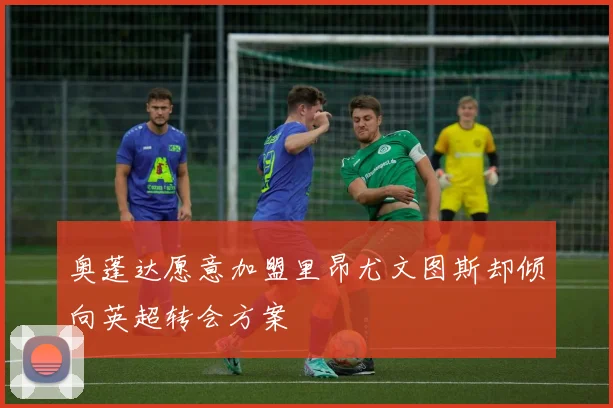 奥蓬达愿意加盟里昂尤文图斯却倾向英超转会方案