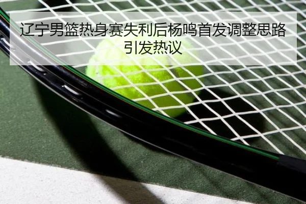 辽宁男篮热身赛失利后杨鸣首发调整思路引发热议