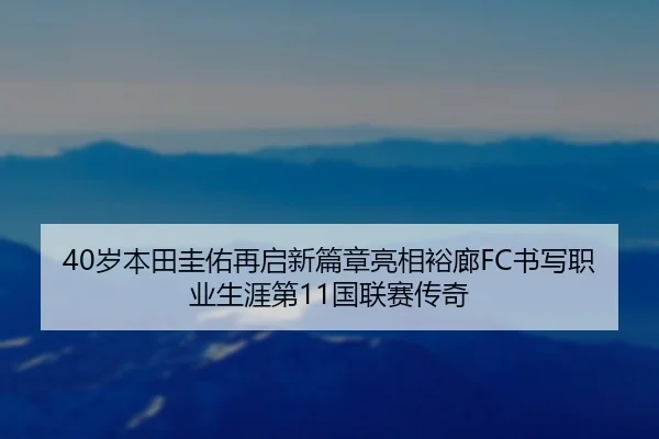 40岁本田圭佑再启新篇章亮相裕廊FC书写职业生涯第11国联赛传奇
